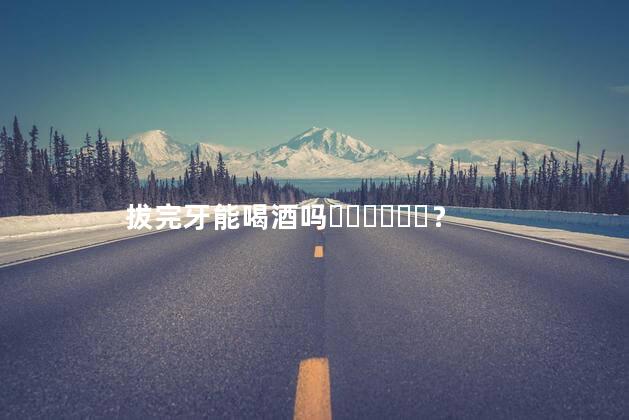 拔完牙能喝酒吗？